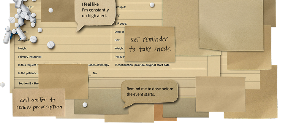 Image composed of HAE treatment items and text bubbles and sticky notes that say, "Set reminder to take meds," "Remind me to dose before the event starts," "I feel like I'm constantly on high alert," and "Call doctor to renew prescription."
