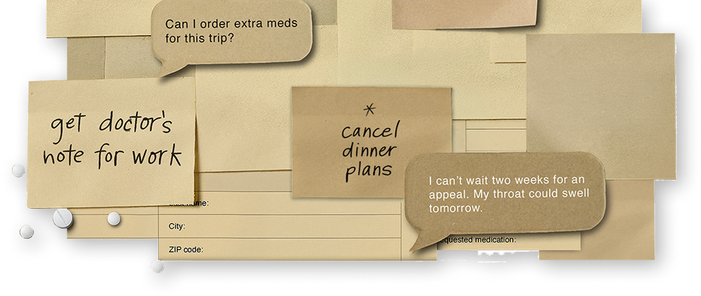 Image composed of HAE treatment items and text bubbles and sticky notes that say, "Cancel dinner plans," "Get doctor's note for work," "Can I order extra meds for this trip," and "I can't wait two weeks for an appeal. My throat could swell tomorrow."