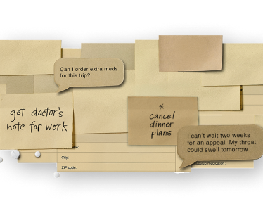Image composed of HAE treatment items and text bubbles and sticky notes that say, "Cancel dinner plans," "Get doctor's note for work," "Can I order extra meds for this trip," and "I can't wait two weeks for an appeal. My throat could swell tomorrow."