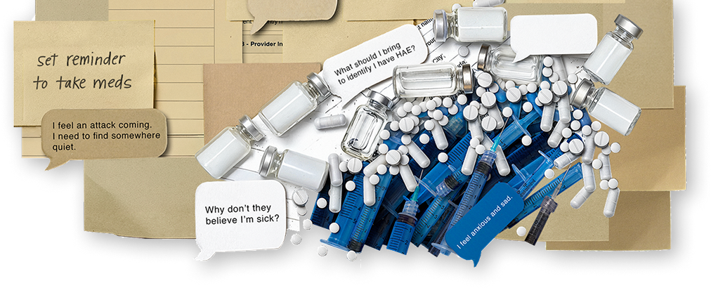 Image composed of HAE treatment items and text bubbles and sticky notes that say, "I feel an attack coming. I need to find somewhere quiet", "Set reminder to take meds," and "Why don't they believe I'm sick?"