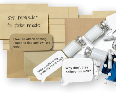 Image composed of HAE treatment items and text bubbles and sticky notes that say, "I feel an attack coming. I need to find somewhere quiet", "Set reminder to take meds," and "Why don't they believe I'm sick?"